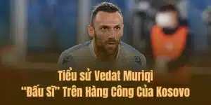 Tiểu sử Vedat Muriqi – “Đấu Sĩ” Trên Hàng Công Của Kosovo